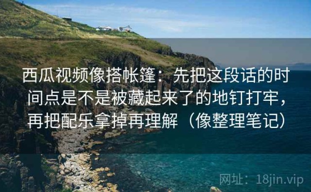 西瓜视频像搭帐篷：先把这段话的时间点是不是被藏起来了的地钉打牢，再把配乐拿掉再理解（像整理笔记）