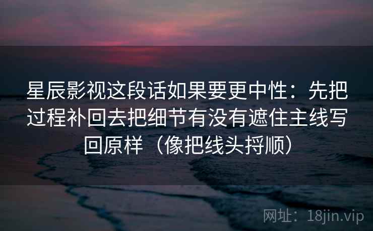 星辰影视这段话如果要更中性：先把过程补回去把细节有没有遮住主线写回原样（像把线头捋顺）