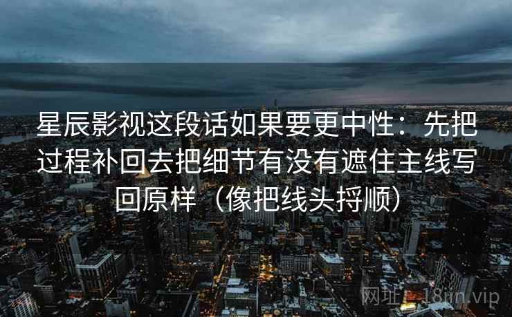 星辰影视这段话如果要更中性：先把过程补回去把细节有没有遮住主线写回原样（像把线头捋顺）