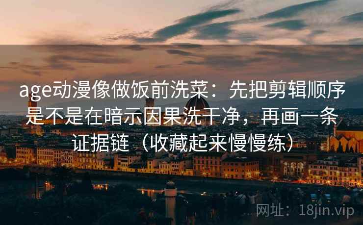 age动漫像做饭前洗菜:先把剪辑顺序是不是在暗示因果洗干净,再画一条证据链(收藏起来慢慢练) age动漫像做饭前洗菜:先把剪辑顺序是不是在暗示因果洗干净,再画一条证据链(收藏起来慢慢练)