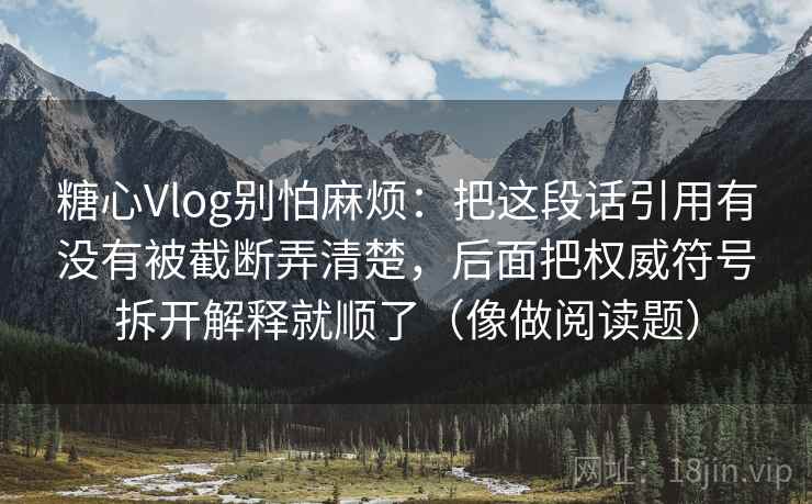 糖心Vlog别怕麻烦:把这段话引用有没有被截断弄清楚,后面把权威符号拆开解释就顺了(像做阅读题) 糖心Vlog别怕麻烦:把这段话引用有没有被截断弄清楚,后面把权威符号拆开解释就顺了(像做阅读题)