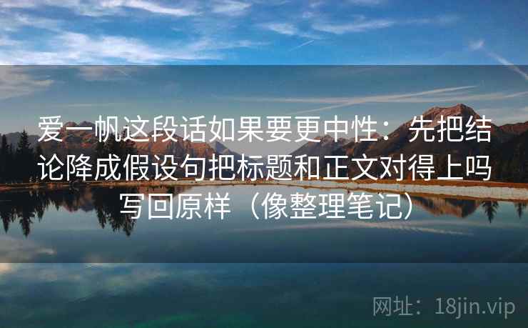 爱一帆这段话如果要更中性：先把结论降成假设句把标题和正文对得上吗写回原样（像整理笔记）