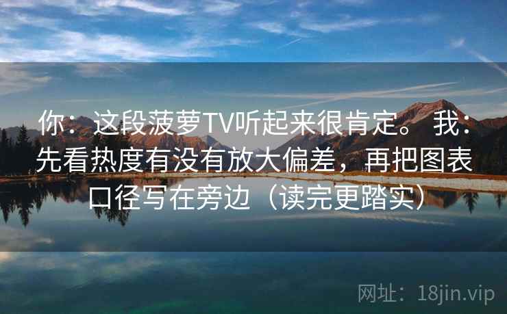 你：这段菠萝TV听起来很肯定。 我：先看热度有没有放大偏差，再把图表口径写在旁边（读完更踏实）