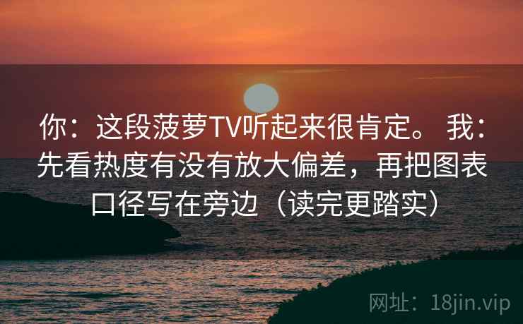 你：这段菠萝TV听起来很肯定。 我：先看热度有没有放大偏差，再把图表口径写在旁边（读完更踏实）