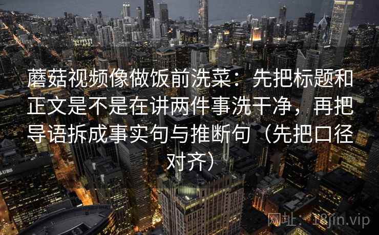 蘑菇视频像做饭前洗菜：先把标题和正文是不是在讲两件事洗干净，再把导语拆成事实句与推断句（先把口径对齐）