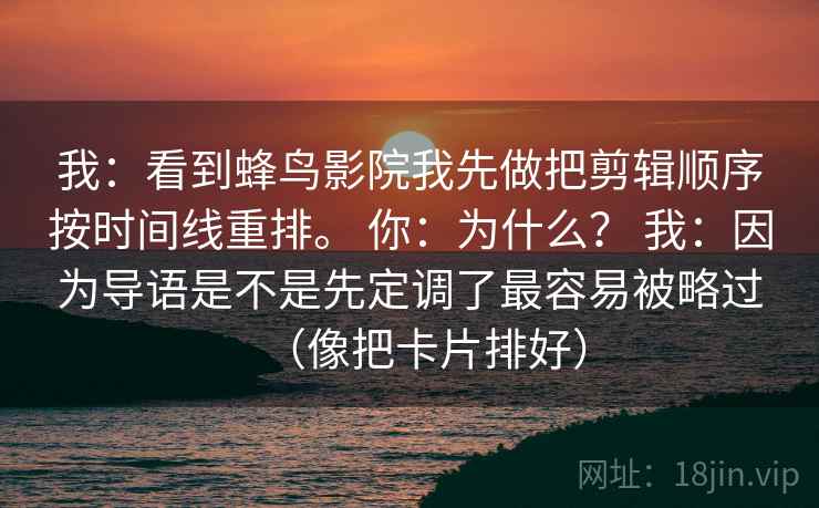 我：看到蜂鸟影院我先做把剪辑顺序按时间线重排。 你：为什么？ 我：因为导语是不是先定调了最容易被略过（像把卡片排好）