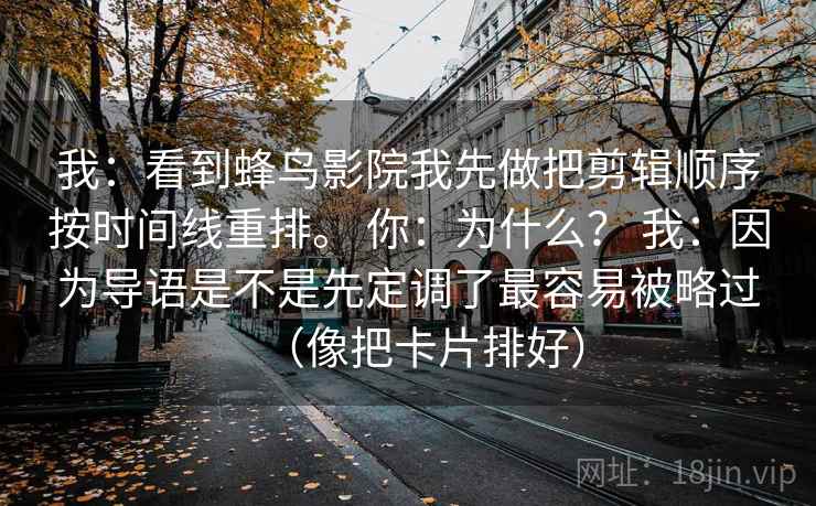 我：看到蜂鸟影院我先做把剪辑顺序按时间线重排。 你：为什么？ 我：因为导语是不是先定调了最容易被略过（像把卡片排好）