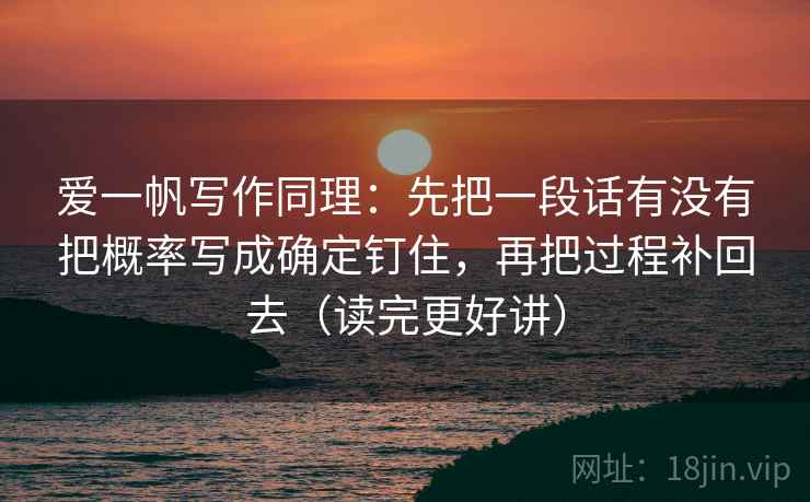 爱一帆写作同理：先把一段话有没有把概率写成确定钉住，再把过程补回去（读完更好讲）