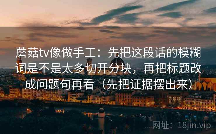 蘑菇tv像做手工:先把这段话的模糊词是不是太多切开分块,再把标题改成问题句再看(先把证据摆出来) 蘑菇tv像做手工:先把这段话的模糊词是不是太多切开分块,再把标题改成问题句再看(先把证据摆出来)