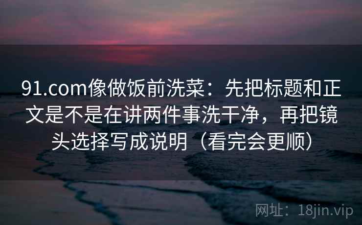 91.com像做饭前洗菜：先把标题和正文是不是在讲两件事洗干净，再把镜头选择写成说明（看完会更顺）