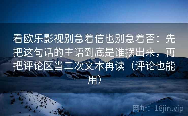 看欧乐影视别急着信也别急着否：先把这句话的主语到底是谁摆出来，再把评论区当二次文本再读（评论也能用）
