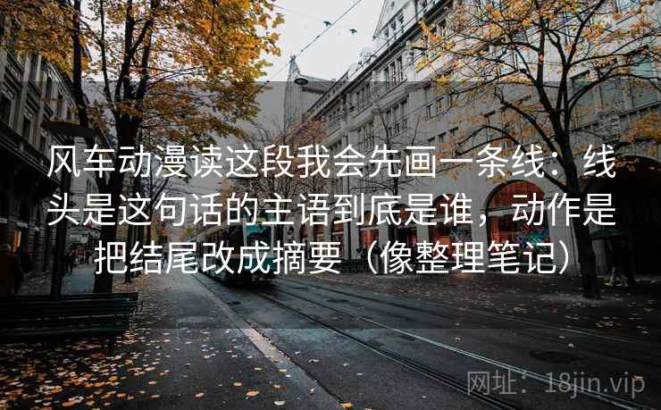 风车动漫读这段我会先画一条线：线头是这句话的主语到底是谁，动作是把结尾改成摘要（像整理笔记）