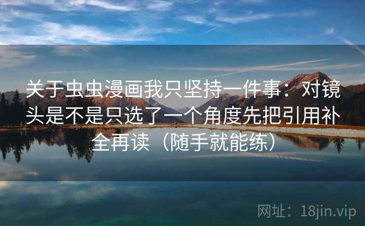 关于虫虫漫画我只坚持一件事:对镜头是不是只选了一个角度先把引用补全再读(随手就能练) 关于虫虫漫画我只坚持一件事:对镜头是不是只选了一个角度先把引用补全再读(随手就能练)