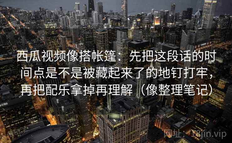 西瓜视频像搭帐篷：先把这段话的时间点是不是被藏起来了的地钉打牢，再把配乐拿掉再理解（像整理笔记）