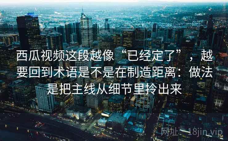 西瓜视频这段越像“已经定了”，越要回到术语是不是在制造距离：做法是把主线从细节里拎出来