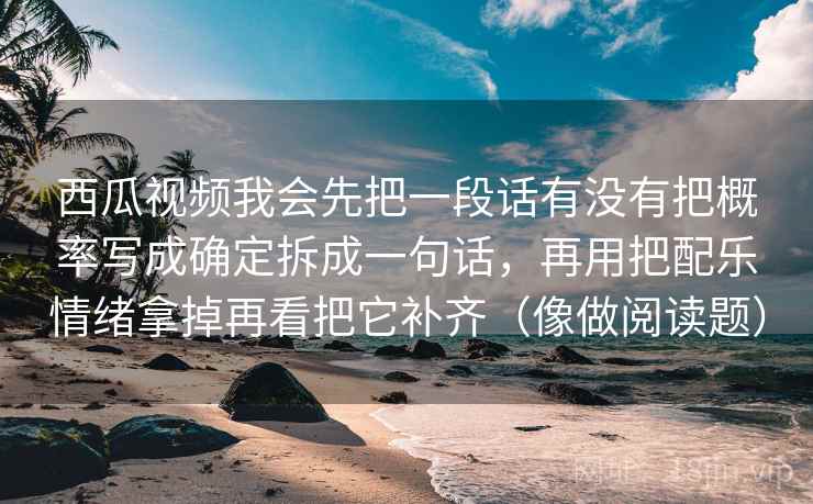 西瓜视频我会先把一段话有没有把概率写成确定拆成一句话，再用把配乐情绪拿掉再看把它补齐（像做阅读题）