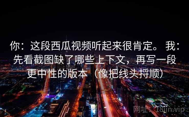 你：这段西瓜视频听起来很肯定。 我：先看截图缺了哪些上下文，再写一段更中性的版本（像把线头捋顺）