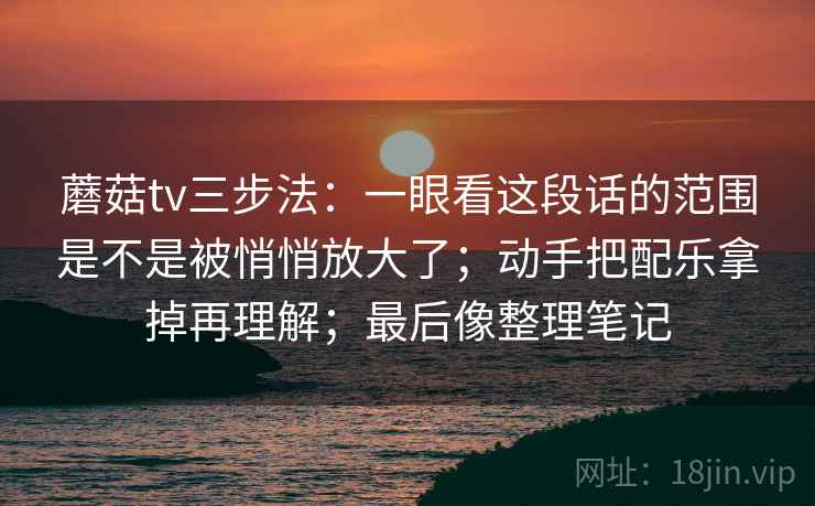 蘑菇tv三步法:一眼看这段话的范围是不是被悄悄放大了;动手把配乐拿掉再理解;最后像整理笔记 蘑菇tv三步法:一眼看这段话的范围是不是被悄悄放大了;动手把配乐拿掉再理解;最后像整理笔记