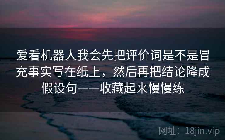 爱看机器人我会先把评价词是不是冒充事实写在纸上,然后再把结论降成假设句——收藏起来慢慢练 爱看机器人我会先把评价词是不是冒充事实写在纸上,然后再把结论降成假设句——收藏起来慢慢练