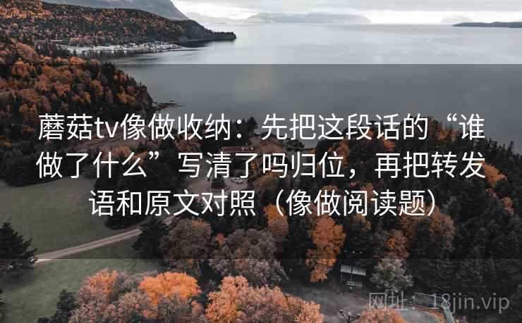 蘑菇tv像做收纳:先把这段话的“谁做了什么”写清了吗归位,再把转发语和原文对照(像做阅读题) 蘑菇tv像做收纳:先把这段话的“谁做了什么”写清了吗归位,再把转发语和原文对照(像做阅读题)