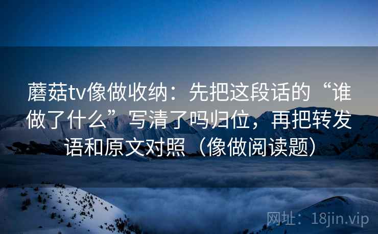 蘑菇tv像做收纳:先把这段话的“谁做了什么”写清了吗归位,再把转发语和原文对照(像做阅读题) 蘑菇tv像做收纳:先把这段话的“谁做了什么”写清了吗归位,再把转发语和原文对照(像做阅读题)