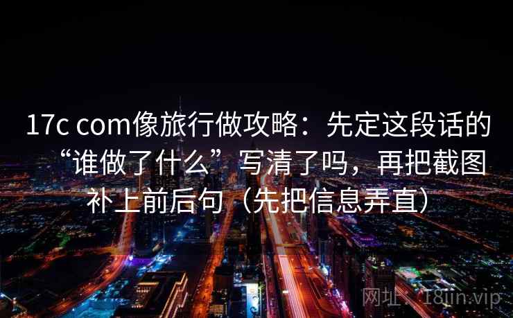 17c com像旅行做攻略：先定这段话的“谁做了什么”写清了吗，再把截图补上前后句（先把信息弄直）